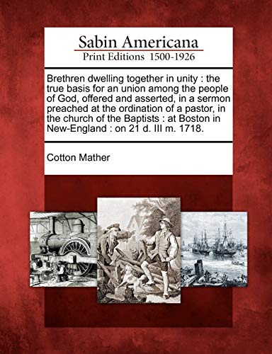 Brethren Dwelling Together in Unity: The True Basis for an Union Among the People of God, Offered and Asserted, in a Sermon Preached at the Ordination ... Boston in New-England: On 21 D. III M. 1718.