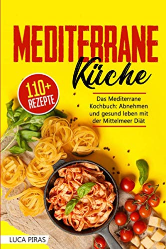 Mediterrane Küche: Das Mediterrane Kochbuch: Abnehmen und gesund leben mit der Mittelmeer Diät. Über 100 einfache, schnelle und leckere Rezepte