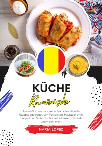 Küche Rumänische: Lernen sie, wie man Authentische Traditionelle Rezepte Zubereitet, von Vorspeisen, Hauptgerichten, Suppen und Soßen bis hin zu Getränken, ... (Weltgeschmack: Eine kulinarische Reise)