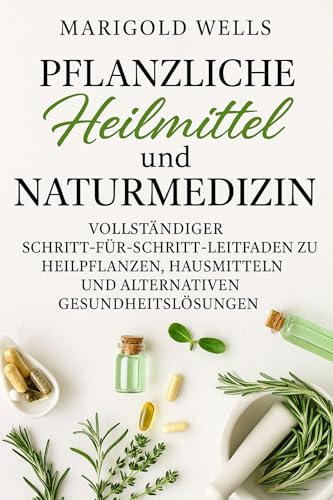Pflanzliche Heilmittel und Naturmedizin: Ein umfassender Schritt-für-Schritt-Leitfaden zu Heilpflanzen, Hausmitteln und alternativen Gesundheitslösungen