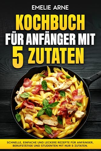 Kochbuch für Anfänger mit 5 Zutaten : Schnelle, einfache und leckere Rezepte für Anfänger, Berufstätige und Studenten mit nur 5 Zutaten.