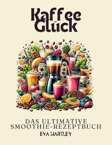 Kaffee Glück: Das Ultimative Smoothie-Rezeptbuch