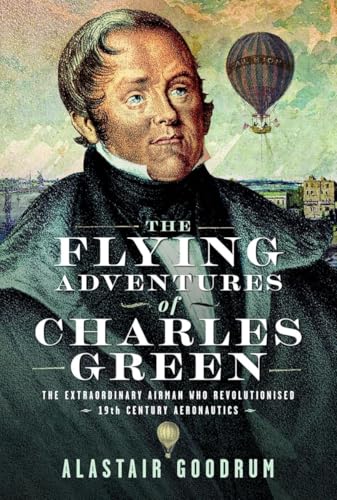 The Flying Adventures of Charles Green: The Extraordinary Airman Who Revolutionised 19th Century Aeronautics