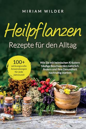Heilpflanzen Rezepte für den Alltag - 100+ wirkungsvolle Anwendungen für jede Jahreszeit: Wie Sie mit heimischen Kräutern häufige Beschwerden natürlich lindern und Ihre Gesundheit nachhaltig stärken