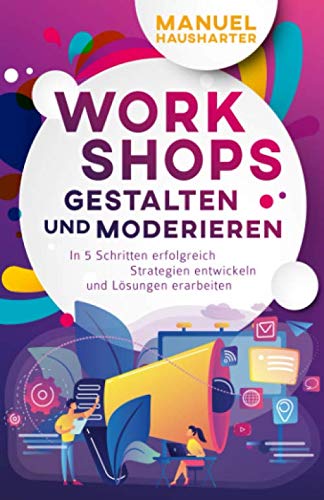 Workshops gestalten und moderieren: In 5 Schritten erfolgreich Strategien entwickeln und Lösungen erarbeiten