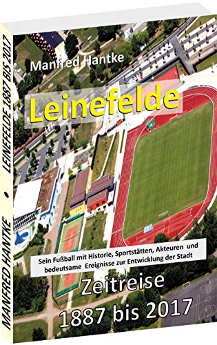 LEINEFELDE - ZEITREISE 1887 BIS 2017: Sein Fußball mit Historie, Sportstätten, Akteuren und bedeutsamen Ereignisse zur Entwicklung der Stadt: Sein ... Ereignisse zur Entwiscklung der Stadt