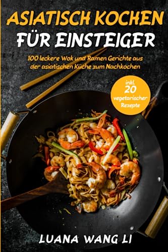 Asiatisch kochen für Einsteiger: 100 leckere Wok und Ramen Gerichte aus der asiatischen Küche zum Nachkochen (inkl. 20 vegetarischer Rezepte)