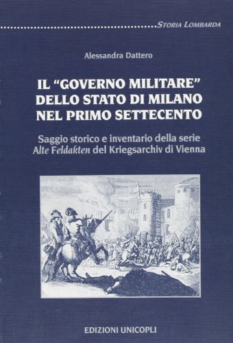 Il «governo militare» dello Stato di Milano nel primo Settecento. Saggio storico e inventario della serie «Alte Feldakten» del Kriegsarchiv di Vienna (Storia lombarda)