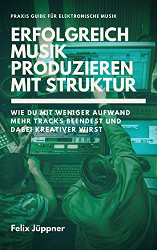 Erfolgreich Musik produzieren mit Struktur: Wie du mit weniger Aufwand mehr Musik beendest und dabei kreativer wirst (Praxis Guide)