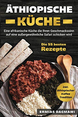 Äthiopische Küche: Eine afrikanische Küche die Ihren Geschmackssinn auf eine außergewöhnliche Safari schicken wird - Die 55 besten Rezepte - inkl. äthiopischer Kaffee Tradition