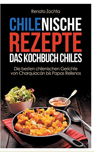 Chilenische Rezepte - Das Kochbuch Chiles: Die besten chilenischen Gerichte von Charquiacán bis Papas Rellenos