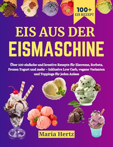 Eis aus der Eismaschine: Über 100 einfache und kreative Rezepte für Eiscreme, Sorbets, Frozen Yogurt und mehr – Inklusive Low Carb, vegane Varianten und Toppings für jeden Anlass