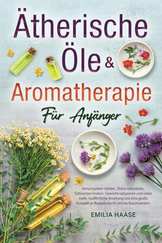 Ätherische Öle & Aromatherapie für Anfänger: Immunsystem stärken, Stress reduzieren, Schmerzen lindern, Gewicht reduzieren und vieles mehr. Ausführliche Anleitungen & eine große Auswahl an Rezepturen