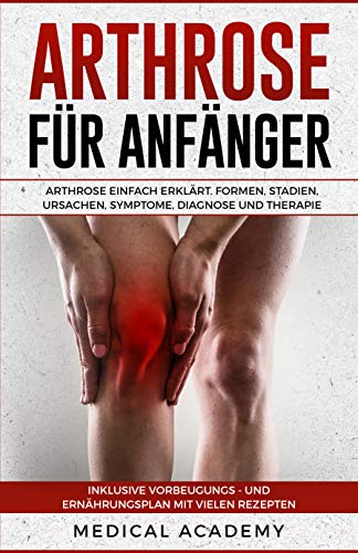 Arthrose für Anfänger: Arthrose einfach erklärt. Formen, Stadien, Ursachen, Symptome, Diagnose und Therapie. Inklusive Vorbeugungs- und Ernährungsplan mit vielen Rezepten.