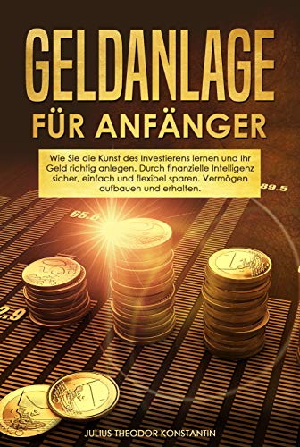 Geldanlage für Anfänger: Wie Sie die Kunst des Investierens lernen und Ihr Geld richtig anlegen. Durch finanzielle Intelligenz sicher, einfach und flexibel sparen. Vermögen aufbauen und erhalten.