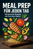 Meal Prep für jeden Tag - 100 gesunde Rezepte mit und ohne Fleisch : Schnell vorkochen, Zeit sparen & stressfrei genießen