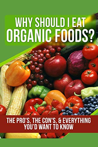 Why Should I Eat Organic Foods?: The Pro's, the Con's, & Everything You’d Want To Know