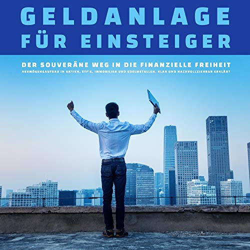 Geldanlage für Einsteiger - Der Weg in die finanzielle Freiheit: Vermögensaufbau in Aktien, ETF's, Immobilien und Edelmetallen. Klar und nachvollziehbar erklärt