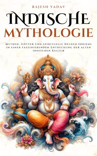 Indische Mythologie: Mythen, Götter und spirituelle Helden Indiens in einer faszinierenden Entdeckung der alten indischen Kultur