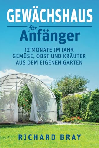 Gewächshaus für Anfänger: 12 Monate im Jahr Gemüse, Obst und Kräuter aus dem eigenen Garten – Von Anzucht bis Ernte (inkl. Pflanzenkalender)