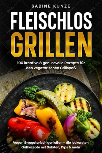 Fleischlos Grillen: 100 kreative & genussvolle Rezepte für den vegetarischen Grillspaß: Vegan & vegetarisch genießen – die leckersten Grillrezepte mit Salaten, Dips & mehr